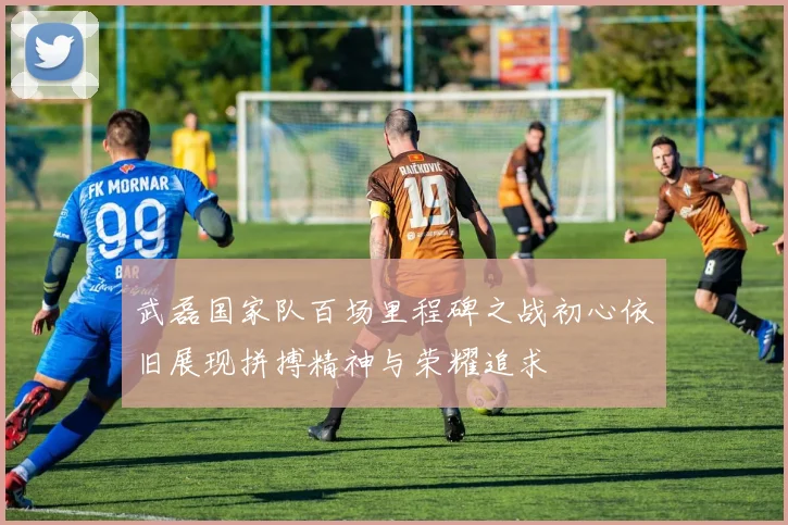 武磊国家队百场里程碑之战初心依旧展现拼搏精神与荣耀追求