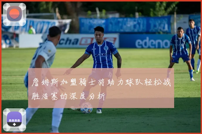 詹姆斯加盟骑士将助力球队轻松战胜活塞的深度分析