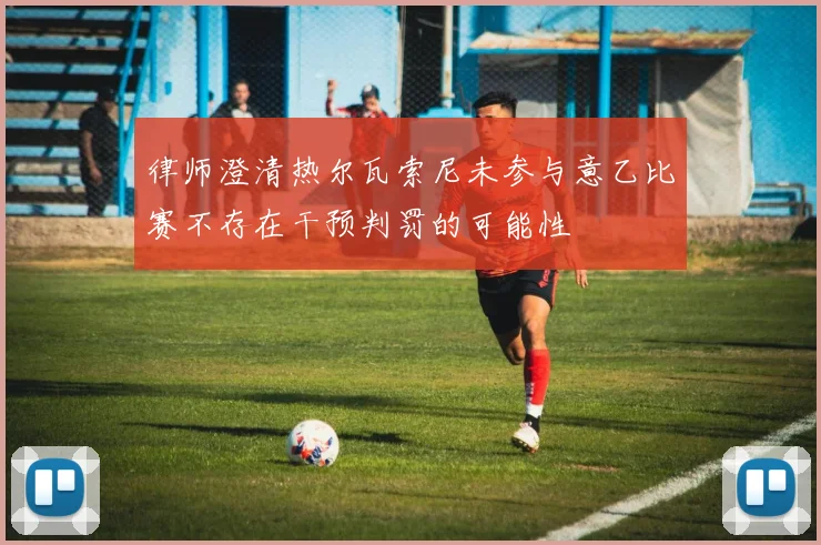 律师澄清热尔瓦索尼未参与意乙比赛不存在干预判罚的可能性