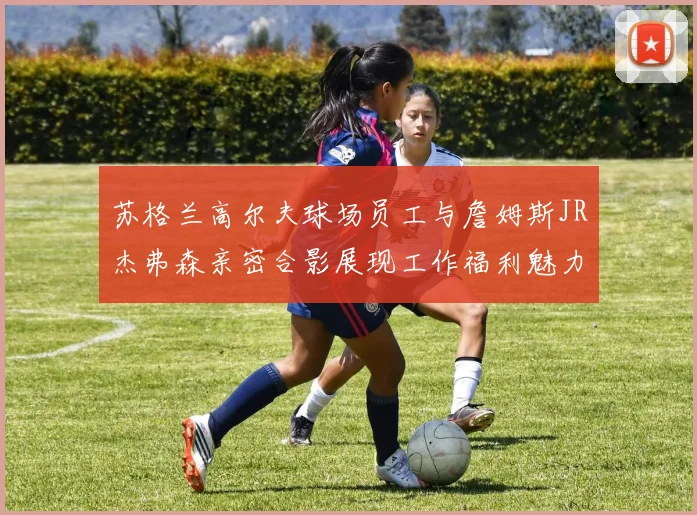 苏格兰高尔夫球场员工与詹姆斯JR杰弗森亲密合影展现工作福利魅力
