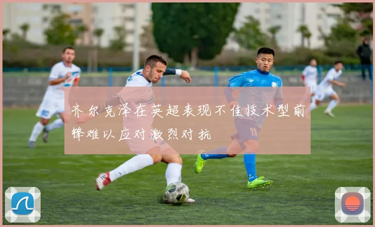 齐尔克泽在英超表现不佳技术型前锋难以应对激烈对抗