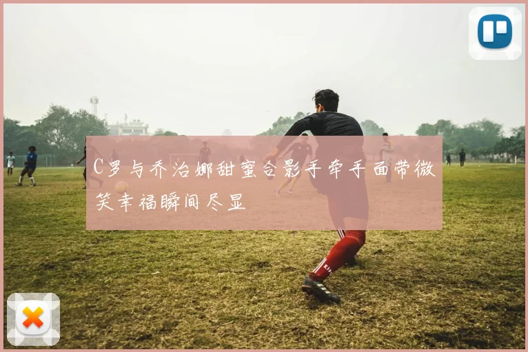 C罗与乔治娜甜蜜合影手牵手面带微笑幸福瞬间尽显