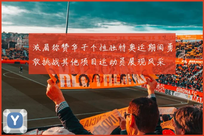 浓眉称赞华子个性独特奥运期间勇敢挑战其他项目运动员展现风采