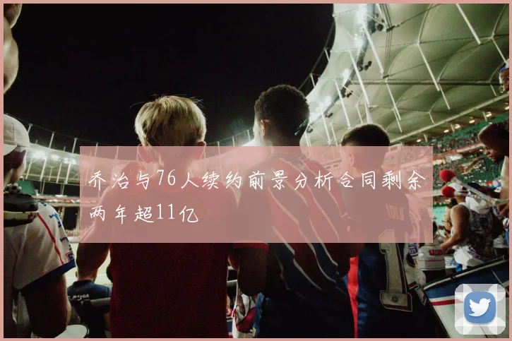 乔治与76人续约前景分析合同剩余两年超11亿
