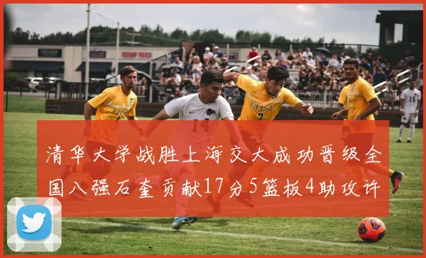 清华大学战胜上海交大成功晋级全国八强石奎贡献17分5篮板4助攻许熙桐斩获16分7篮板
