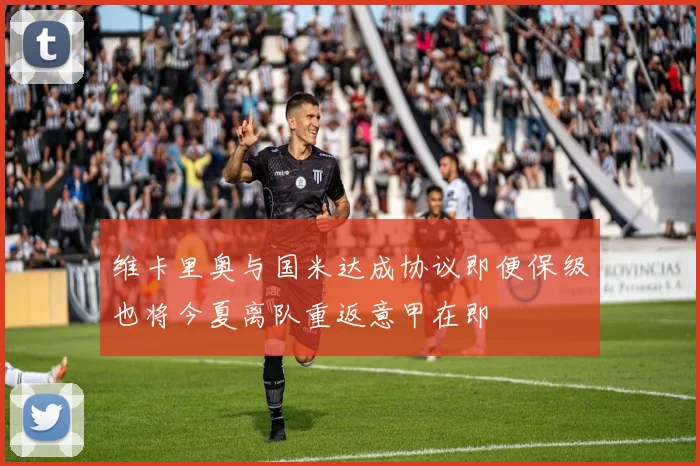 维卡里奥与国米达成协议即便保级也将今夏离队重返意甲在即