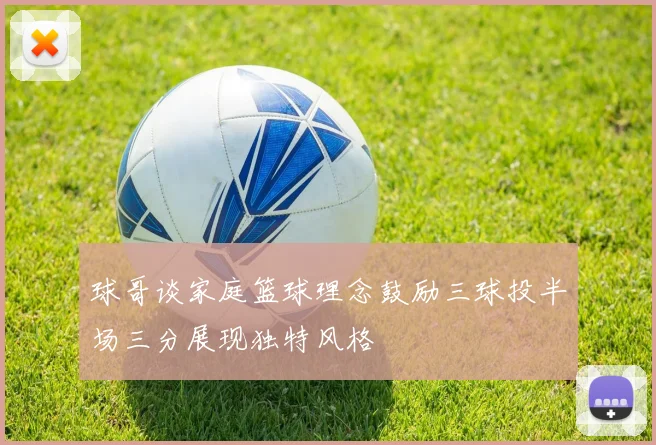 球哥谈家庭篮球理念鼓励三球投半场三分展现独特风格